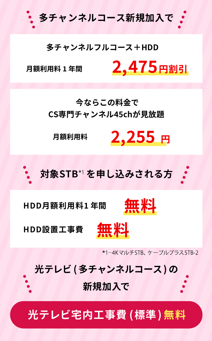 多チャンネルコース新規加入または変更の方、多チャンネルコース+HDD 6ヵ月最大3630円割り引き　今なら地上・地域・BSコースと同じ料金でCS専門チャンネル45chが見放題　月額利用料4730円1100円割り引き　4KマルチSTB+HDDを申し込みされる方または4KマルチSTBを設置済みでHDDのみ追加される方　
    HDD月額利用料6ヵ月間無料　HDD設置工事費無料